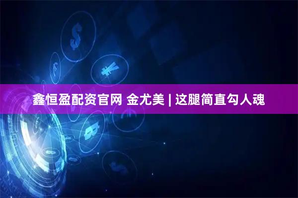 鑫恒盈配资官网 金尤美 | 这腿简直勾人魂