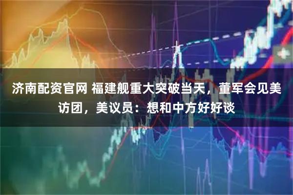 济南配资官网 福建舰重大突破当天，董军会见美访团，美议员：想和中方好好谈
