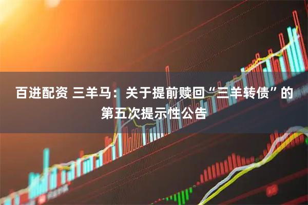 百进配资 三羊马：关于提前赎回“三羊转债”的第五次提示性公告