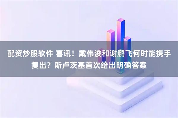 配资炒股软件 喜讯！戴伟浚和谢鹏飞何时能携手复出？斯卢茨基首次给出明确答案
