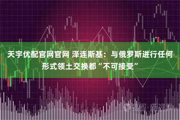天宇优配官网官网 泽连斯基：与俄罗斯进行任何形式领土交换都“不可接受”
