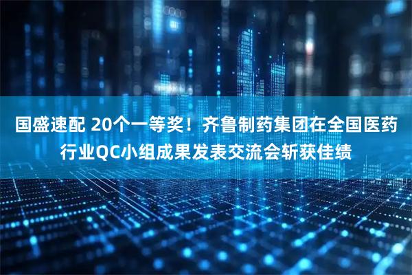 国盛速配 20个一等奖！齐鲁制药集团在全国医药行业QC小组成果发表交流会斩获佳绩