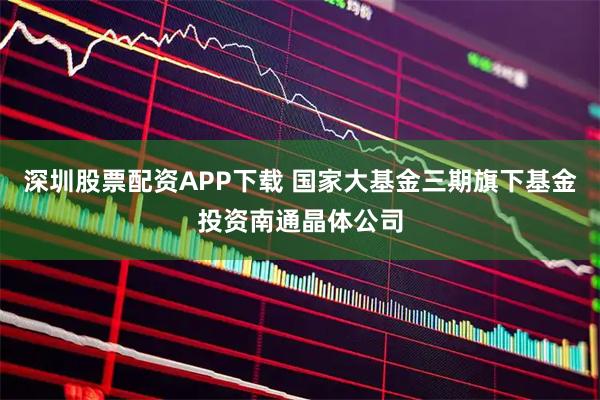 深圳股票配资APP下载 国家大基金三期旗下基金投资南通晶体公司