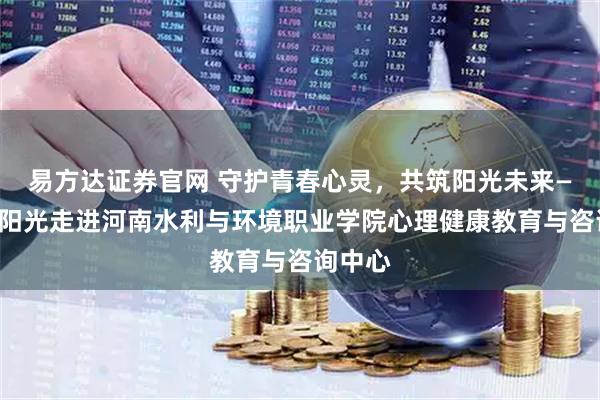 易方达证券官网 守护青春心灵，共筑阳光未来——迈向阳光走进河南水利与环境职业学院心理健康教育与咨询中心