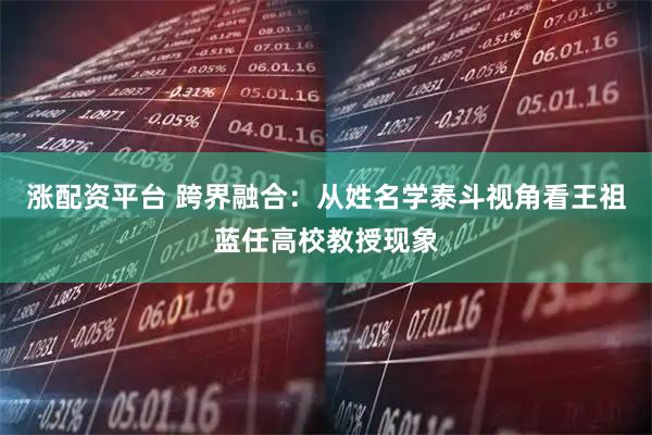 涨配资平台 跨界融合：从姓名学泰斗视角看王祖蓝任高校教授现象