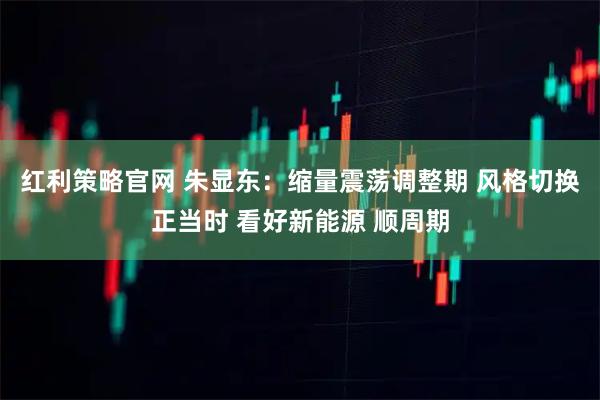 红利策略官网 朱显东：缩量震荡调整期 风格切换正当时 看好新能源 顺周期