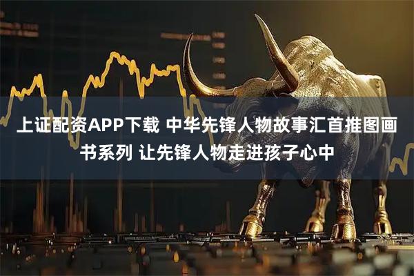 上证配资APP下载 中华先锋人物故事汇首推图画书系列 让先锋人物走进孩子心中