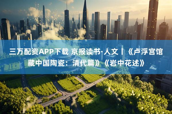 三万配资APP下载 京报读书·人文丨《卢浮宫馆藏中国陶瓷：清代篇》《岩中花述》