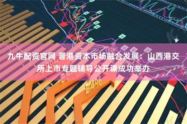 九牛配资官网 晋港资本市场融合发展：山西港交所上市专题辅导公开课成功举办