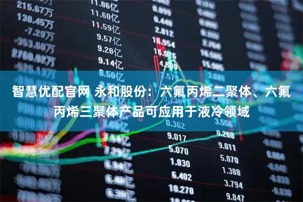 智慧优配官网 永和股份：六氟丙烯二聚体、六氟丙烯三聚体产品可应用于液冷领域