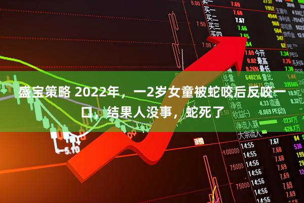 盛宝策略 2022年，一2岁女童被蛇咬后反咬一口，结果人没事，蛇死了