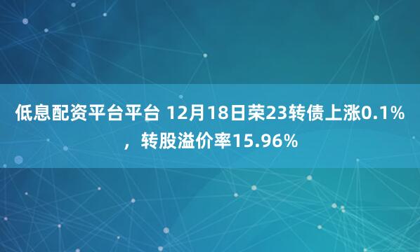 低息配资平台平台 12月18日荣23转债上涨0.1%，转股溢价率15.96%