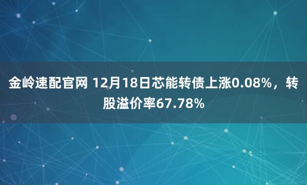 金岭速配官网 12月18日芯能转债上涨0.08%，转股溢价率67.78%