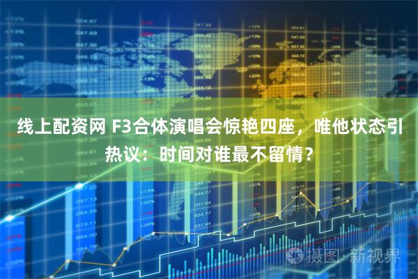线上配资网 F3合体演唱会惊艳四座，唯他状态引热议：时间对谁最不留情？