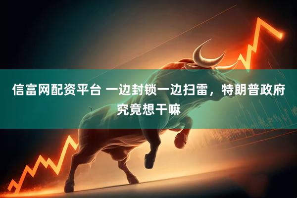 信富网配资平台 一边封锁一边扫雷，特朗普政府究竟想干嘛