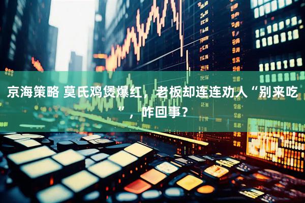 京海策略 莫氏鸡煲爆红，老板却连连劝人“别来吃”，咋回事？