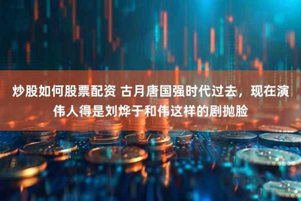 炒股如何股票配资 古月唐国强时代过去，现在演伟人得是刘烨于和伟这样的剧抛脸
