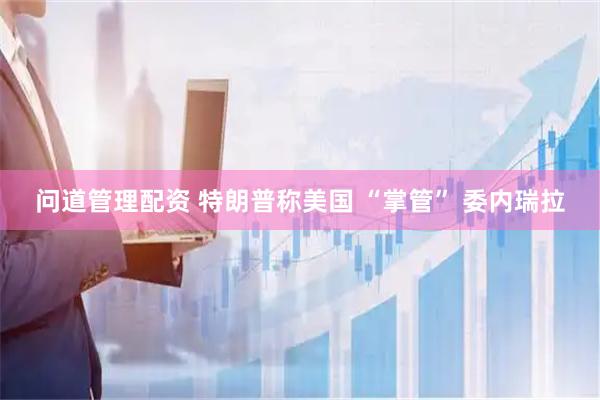 问道管理配资 特朗普称美国 “掌管” 委内瑞拉