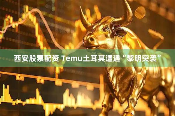 西安股票配资 Temu土耳其遭遇“黎明突袭”