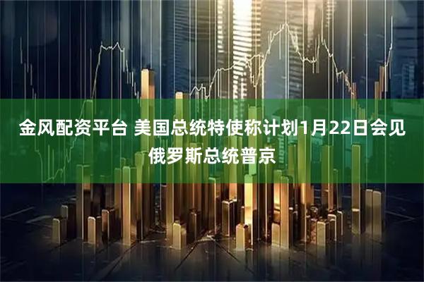 金风配资平台 美国总统特使称计划1月22日会见俄罗斯总统普京
