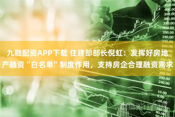 九融配资APP下载 住建部部长倪虹：发挥好房地产融资“白名单”制度作用，支持房企合理融资需求