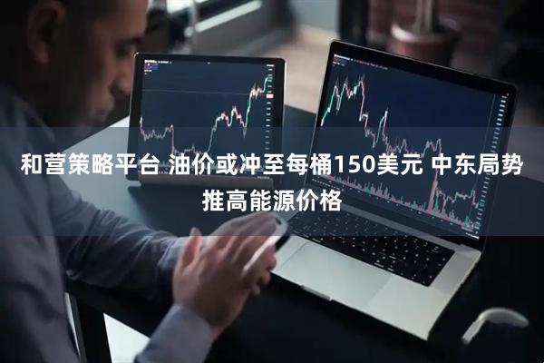 和营策略平台 油价或冲至每桶150美元 中东局势推高能源价格