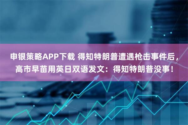 申银策略APP下载 得知特朗普遭遇枪击事件后，高市早苗用英日双语发文：得知特朗普没事！