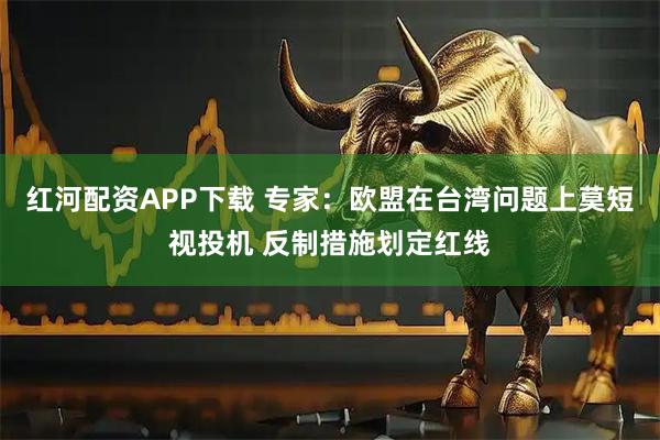 红河配资APP下载 专家：欧盟在台湾问题上莫短视投机 反制措施划定红线