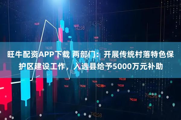 旺牛配资APP下载 两部门：开展传统村落特色保护区建设工作，入选县给予5000万元补助