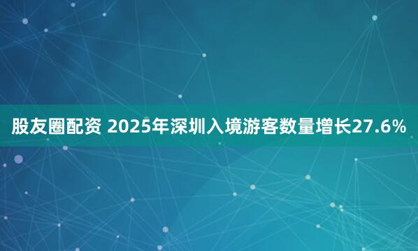 股友圈配资 2025年深圳入境游客数量增长27.6%