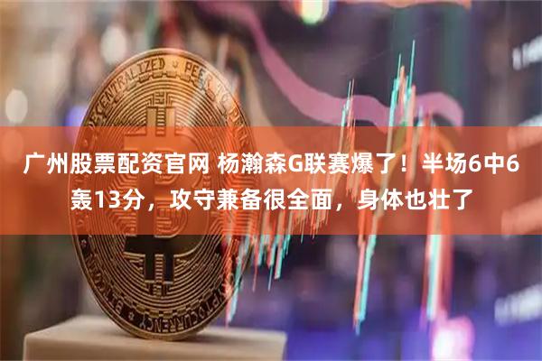 广州股票配资官网 杨瀚森G联赛爆了！半场6中6轰13分，攻守兼备很全面，身体也壮了
