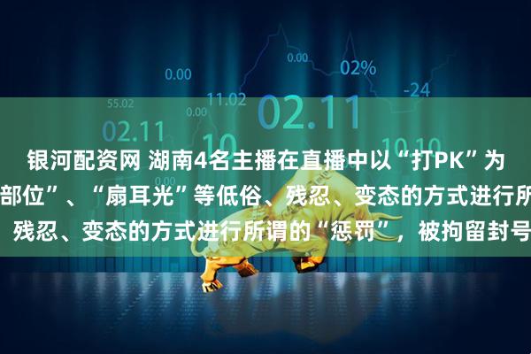 银河配资网 湖南4名主播在直播中以“打PK”为名，公然采用“穿刺身体部位”、“扇耳光”等低俗、残忍、变态的方式进行所谓的“惩罚”，被拘留封号！