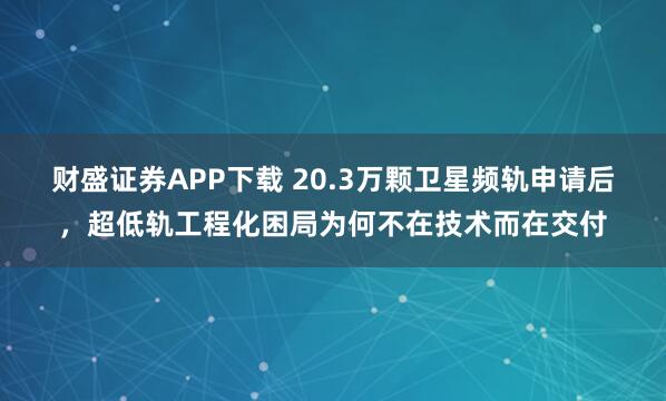财盛证券APP下载 20.3万颗卫星频轨申请后，超低轨工程化困局为何不在技术而在交付