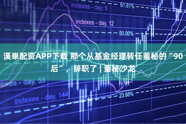 漢崋配资APP下载 那个从基金经理转任董秘的“90后”，辞职了 | 董秘沙龙